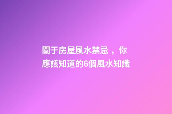關于房屋風水禁忌，你應該知道的6個風水知識